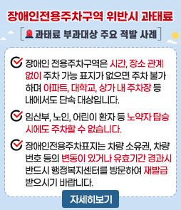 장애인전용주차구역 위반시 과태료
과태료 부과대상 주요 적발 사례
ㆍ장애인 전용주차구역은 시간, 장소 관계없이 주차 가능 표지가 없으면 주차 불가하며 아파트, 대학교, 상가 내 주차장 등 내에서도 단속 대상입니다.
ㆍ임산부, 노인, 어린이 환자 등 노약자 탑승 시에도 주차할 수 없습니다.
ㆍ장애인전용주차표지는 차량 소유권, 차량번호 등의 변동이 있거나 유효기간 경과시 반드시 행정복지센터를 방문하여 재발급 받으시기 바랍니다.
자세히보기