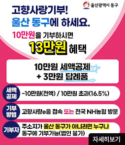 울산광역시동구
고향사랑기부!
울산 동구에 하세요.
10만원을 기부하시면 13만원 혜택
10만원 세액공제+3만원 답례품
ㆍ세액공제 : ~10만원(전액) 10만원 초과(16.5%)
ㆍ기부방법 : 고향사랑e음 접속 또는 전국 NH농협 방문
ㆍ기부자 : 주소지가 울산 동구가 아니라면 누구나 동구에 기부가능(법인 불가)
자세히보기