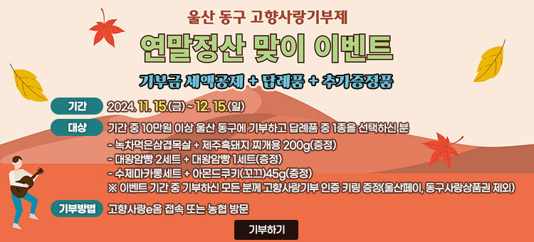 울산 동구 고향사랑기부제
연말정산 맞이 이벤트
기부금 세액공제 + 답례품 + 추가증정품
ㆍ기간 : 2024. 11. 15.(금) ~ 12. 15.(일)
ㆍ대상 : 기간 중 10만원 이상 울산 동구에 기부하고 답례품 중 1종을 선택하신 분
- 녹차먹은삼겹목살 + 제주흑돼지 찌개용 200g(증정)
- 대왕암빵 2세트 + 대왕암빵 1세트(증정)
- 수제마카롱세트 + 아몬드쿠키(꼬끄)45g(증정)
※ 이벤트 기간 중 기부하신 모든 분께 고향사랑기부 인증 키링 증정(울산페이, 동구사랑상품권 제외)
ㆍ기부방법 : 고향사랑e음 접속 또는 농협 방문
기부하기