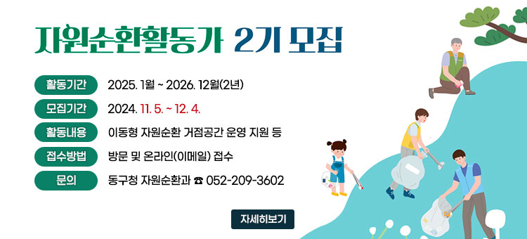 자원순환활동가 2기 모집
ㆍ활동기간 : 2025. 1월 ~ 2026. 12월(2년)
ㆍ모집기간 : 2024. 11. 5. ~ 12. 4.
ㆍ활동내용 : 이동형 자원순환 거점공간 운영 지원 등
ㆍ접수방법 : 방문 및 온라인(이메일) 접수
ㆍ문의 : 동구청 자원순환과 ☎ 052-209-3602
자세히보기