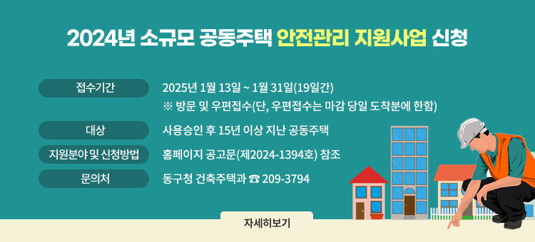 2025년 소규모 공동주택 안전관리 지원사업 신청
ㆍ접수기간 : 2025년 1월 13일 ~ 1월 31일(19일간)
※ 방문 및 우편접수(단, 우편접수는 마감 당일 도착분에 한함)
ㆍ대상 : 사용승인 후 15년 이상 지난 공동주택
ㆍ지원분야 및 신청방법 : 홈페이지 공고문(제2024-1394호) 참조
ㆍ문의처 : 동구청 건축주택과 ☎ 209-3794
자세히보기