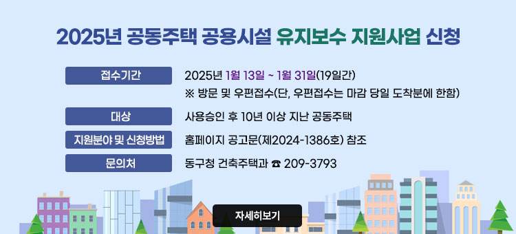 2025년 공동주택 공용시설 유지보수 지원사업 신청
ㆍ접수기간 : 2025년 1월 13일 ~ 1월 31일(19일간)
※ 방문 및 우편접수(단, 우편접수는 마감 당일 도착분에 한함)
ㆍ대상 : 사용승인 후 10년 이상 지난 공동주택
ㆍ지원분야 및 신청방법 : 홈페이지 공고문(제2024-1386호) 참조
ㆍ문의처 : 동구청 건축주택과 ☎ 209-3793
자세히보기