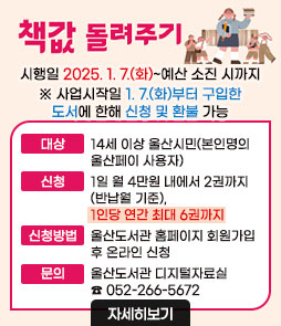 책값 돌려주기
시행일 2025.1.7.(화)~예산 소진 시까지
※ 사업시작일 1. 7.(화)부터 구입한 도서에 한해 신청 및 환불 가능
ㆍ대상 : 14세 이상 울산시민(본인명의 울산페이 사용자)
ㆍ신청 : 1일 월 4만원 내에서 2권까지(반납월 기준), 1인당 연간 최대 6권까지
ㆍ신청방법 : 울산도서관 홈페이지 회원가입 후 온라인 신청
ㆍ문의 : 울산도서관 디지털자료실 ☎ 052-266-5672
자세히보기