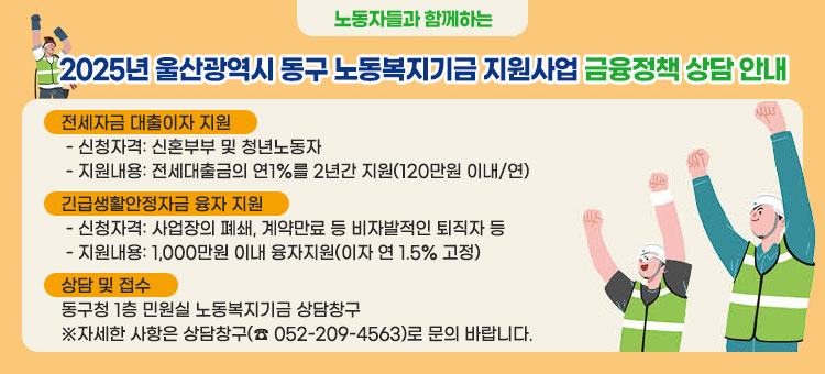 노동자들과 함께하는
2025년 울산광역시 동구 노동복지기금 지원사업 금융정책 상담 안내
ㆍ전세자금 대출이자 지원
- 신청자격: 신혼부부 및 청년노동자
- 지원내용: 전세대출금의 연1%를 2년간 지원(120만원 이내/연)
ㆍ긴급생활안정자금 융자 지원
- 신청자격: 사업장의 폐쇄, 계약만료 등 비자발적인 퇴직자 등
- 지원내용: 1,000만원 이내 융자지원(이자 연 1.5% 고정)
ㆍ상담 및 접수
동구청 1층 민원실 노동복지기금 상담창구
※자세한 사항은 상담창구(☎ 052-209-4563)로 문의 바랍니다.