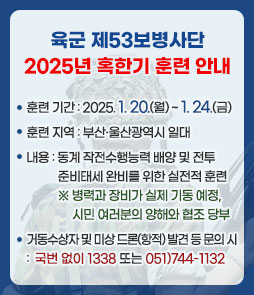 육군 제53보병사단 2025년 혹한기 훈련 안내
ㆍ훈련 기간 : 2025. 1. 20.(월) ~ 1. 24.(금)
ㆍ훈련 지역 : 부산·울산광역시 일대
ㆍ내용 : 동계 작전수행능력 배양 및 전투준비태세 완비를 위한 실전적 훈련
※ 병력과 장비가 실제 기동 예정, 시민 여러분의 양해와 협조 당부
ㆍ거동수상자 및 미상 드론(항적) 발견 등 문의 시 : 국번 없이 1338 또는 051)744-1132