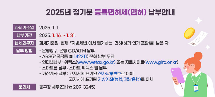 2025년 정기분 등록면허세(면허) 납부안내 
ㆍ과세기준일 : 2025. 1. 1.
ㆍ납부기간 : 2025. 1. 16. ~ 1. 31. 
ㆍ납세의무자 :  과세기준일  현재  「지방세법」에서 열거하는  면허(허가·인가  포함)를  받은 자
ㆍ납부방법
- 은행창구, 은행 CD/ATM 납부 
- ARS(전국공통 ☎ 142211) 전화 납부 무료 
- 인터넷납부 :위택스(www.wetax.go.kr) 또는 지로사이트(www.giro.or.kr)
- 스마트폰 납부 : 스마트 위택스 앱 납부
- 가상계좌 납부 : 고지서에 표기된 전자납부번호로 이체
고지서에 표기된 가상계좌(농협, 경남은행)로 이체
ㆍ문의처 : 동구청 세무2과 (☎ 209-3245)