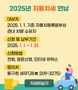 2025년 자동차세 연납
ㆍ대상자 : 2025. 1. 1. 기준 자동차등록원부상 관내 차량 소유자
ㆍ신청 및 납부기간 : 2025. 1. 1. ~ 1. 31.
ㆍ신청방법 : 전화, 방문신청, 인터넷 위택스
ㆍ문의처 : 동구청 세무1과(☎ 209-3275)
자세히보기