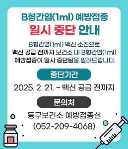 B형간염(1ml) 예방접종 일시 중단 안내<br />
B형간염(1ml) 백신 소진으로 백신 공급 전까지<br />
보건소 내 B형간염(1ml) 예방접종이 일시 중단됨을<br />
알려드립니다.<br />
ㆍ중단기간 : 2025. 2. 21. ~ 백신 공급 전까지<br />
ㆍ문의처 : 동구보건소 예방접종실(052-209-4068)