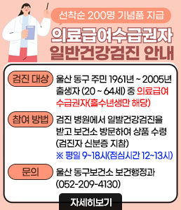2025년 의료급여수급권자 일반건강검진 안내<br />
선착순 200명 기념품 지급<br />
의료급여수급권자 일발건강검진 안내<br />
ㆍ검진 대상 : 울산 동구 주민 1961년 ~ 2005년 출생자 (20 ~ 64세) 중 의료급여수급권자(홀수년생만 해당)<br />
ㆍ참여 방법 : 검진 병원에서 일발건강검진을 받고 보건소 방문하여 상품 수령 (검진자 신분증 지참)<br />
※ 평일 9~18시(점심시간 12~13시 제외) 수령<br />
ㆍ문 의: 울산 동구보건소 보건행정과 (052-209-4130)<br />
자세히보기