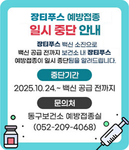 장티푸스 예방접종 일시 중단 안내<br />
장티푸스 백신 소진으로 백신 공급 전까지<br />
보건소 내 장티푸스 예방접종이 일시 중단됨을<br />
알려드립니다.<br />
ㆍ중단기간 : 2025. 2. 21. ~ 백신 공급 전까지<br />
ㆍ문의처 : 동구보건소 예방접종실(052-209-4068)