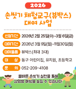 &nbsp;<br />
2026 손씻기 체험교구(뷰박스) 대여 사업<br />
올바른 손씻기 실천을 통해 감염병 예방을 높일 수 있습니다.<br />
<br />
신청기간 : 2026년 2월 25일(수) ~ 3월 6일(금)<br />
대여기간 : 2026년 3월 9일(월) ~ 11월 30일(월)<br />
대여물품 : 뷰박스(최대 3대)<br />
대상 : 동구 어린이집, 유치원, 초등학교<br />
문의 : 052-209-4108<br />
<br />
울산광역시 동구보건소<br />
&nbsp;