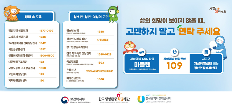삶의희망이보이지않을때,&nbsp;고민하지말고연락주세요

자살예방SNS상담&nbsp;마들랜(어플리케이션/109문자메시지/카카오채널)
자살예방상담전화 109
시군구&nbsp;자살예방센터또는 정신건강복지센터

[생활 속 도움]
정신건강상담전화 1577-0199
도박문제상담전화 1336
24시간마약류전화상담센터 1342
서민금융콜센터 1397
신용회복위원회 콜센터 1600-5500
대한법률구조공단 132
고용노동부 고객상담센터 1350
보건복지상담센터 129
지역민원상담센터 120

[청소년&bull;청년&bull;여성의 고민]
청소년 상담(전화상담/사이버상담/문자상담) 1388
청소년 모바일 상담(카카오톡/앱/1661-5004 문자상담) 다들어줄개
청소년상담복지센터
전국 학교폭력 상담전화(푸른나무재단 전화상담) 1588-9128
국방헬프콜(전화상담/사이버상담/APP상담/카카오채널) 1303
온통청년(카카오톡 실시간 상담)&nbsp;www.youthcenter.go.kr
여성긴급전화(24시간 전화상담/사이버상담) 1366
&nbsp;