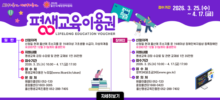 2026년 울산 평생교육이용권 지원사업 안내. 접수 기간은 3월 25일부터 4월 17일까지입니다. 1인당 35만 원의 평생교육 강좌 수강료 및 교재비를 지원합니다. [일반] 신청 자격은 울산 주소지의 19세 이상 기초생활수급자 및 차상위계층이며 평생교육이용권 누리집에서 접수합니다. [장애인] 신청 자격은 울산 주소지의 19세 이상 등록장애인이며 정부24에서 접수합니다. 문의처는 해울이콜센터(052-120) 및 울산평생교육진흥원입니다.