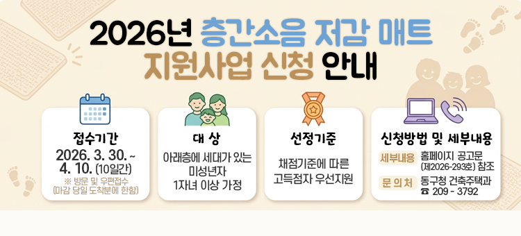 2026년 층간소음 저감매트 지원사업 신청

&nbsp; ◇ 접수기간 : 2026년 3월 30일 ~ 4월 10일(10일간)
&nbsp; &nbsp; ※ 방문 및 우편접수(단, 우편접수는 마감 당일 도착분에 한함)
&nbsp; ◇ 대 &nbsp; &nbsp;상 : 아래층에 세대가 있는 미성년자 1자녀 이상 가정
&nbsp; ◇ 선정기준 : 채점기준에 따른 고득점자 우선지원
&nbsp; ◇ 신청방법 및 세부내용 : 홈페이지 공고문(제2026-293호) 참조
&nbsp; &nbsp; &nbsp;☞ 문의처 : 동구청 건축주택과 ☎ 209 - 3792