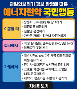 자원안보위기 경보 발령에 따른 에너지절약 국민행동 안내 배너. [이동할 때] 승용차 5부제 참여, 대중교통 이용, 친환경 운전, 가까운 거리 걷기 또는 자전거 타기. [회사에서] 적정 실내온도 준수(난방 20도, 냉방 26도), 불필요한 조명 끄기. [가정에서] 저녁 시간(17시~20시) 가전제품 효율적 이용, 전기차&middot;휴대폰은 낮 시간에 충전, LED 조명 교체, 세탁기&middot;청소기는 주말에 사용하기. 자세한 내용은 자세히보기 버튼을 통해 확인 가능합니다.