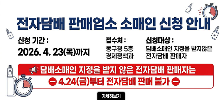 □ 전자담배 판매업소 소매인 신청 안내
신청기간 : 2026. 04. 23(목) 까지
접수처 : 동구청 5층 경제정책과
신청대상 : 담배소매인 지정을 받지 않은 전자담배 판매자
&nbsp; ※담배소매인 지정을 받지 않은 전자담배 판매자는
&nbsp; &nbsp; 4.24(금)부터 판매 불가