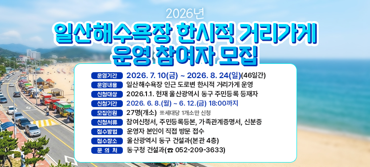 2026년 「일산해수욕장 한시적 거리가게」 운영 참여자 모집

&nbsp; ○ 운영기간: 2026. 7. 10(금) ~ 2025. 8. 24(일)(46일간)
&nbsp; ○ 운영내용: 일산해수욕장 인근 도로변 한시적 거리가게 운영
&nbsp; ○ 신청대상: 2026.1.1. 현재 울산광역시 주민등록 등재자
&nbsp; ○ 신청기간: 2025. 6. 8.(월) ~ 6. 12.(금) 18:00 까지
&nbsp; ○ 모집인원: 27명(개소) ※ 세대당 1개소만 신청
&nbsp; ○ 신청서류: 참여신청서, 주민등록등본, 가족관계증명서, 신분증
&nbsp; ○ 접수방법: 운영자 본인이 직접 방문 접수
&nbsp; ○ 접수장소: 울산광역시 동구 건설과(본관 4층)
&nbsp; ○ 문 의 처: 동구청 건설과(☎ 052-209-3633)