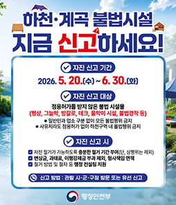 행정안전부의 하천&middot;계곡 불법시설물 지금 신고하세요! 자진신고 안내 배너. 자진 신고 기간은 2026년 5월 20일 수요일부터 6월 30일 화요일까지입니다. 자진 신고 대상은 점용허가를 받지 않은 불법 시설물로, 평상, 그늘막, 방갈로, 데크, 물막이 시설, 불법경작 등이 해당합니다. 일반인과 업소 구분 없이 모든 불법행위가 금지되며, 사유지라도 점용허가 없이 하천구역 내 불법행위는 금지됩니다. 자진 신고 시 혜택은 첫째, 자진 철거가 가능하도록 충분한 철거 기간 부여(단, 상행위는 제외), 둘째, 변상금, 과태료, 이행강제금 부과 제외 및 형사책임 면책, 셋째, 철거 방법 및 절차 등 행정 컨설팅 지원입니다. 신고 방법은 관할 시&middot;군&middot;구청 방문 또는 유선 신고입니다.