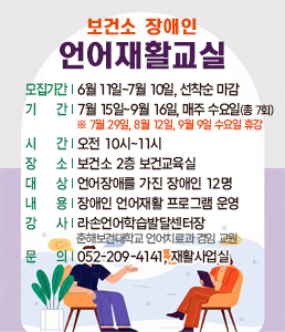 &nbsp;<br />
보건소 장애인 언어재활교실 안내. 모집기간: 6월 11일부터 7월 10일까지(선착순 마감). 운영기간: 7월 15일부터 9월 16일까지, 매주 수요일(총 7회). ※ 주의사항: 7월 29일, 8월 12일, 9월 9일 수요일은 휴강입니다. 시간: 오전 10시부터 11시. 장소: 보건소 2층 보건교육실. 대상: 언어장애를 가진 장애인 12명. 내용: 장애인 언어재활 프로그램 운영. 강사: 라손언어학습발달센터장 겸 춘해보건대학교 언어치료과 겸임 교원. 문의: 052-209-4141, 재활사업실. 상담하는 모습의 일러스트 포함.<br />
&nbsp;<br />
&nbsp;