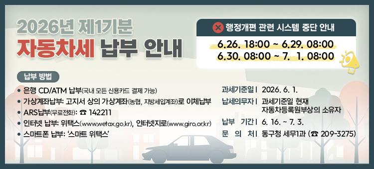 2026년 제1기분 자동차세 납부 안내

□ 과세기준일: 2026. 6. 1.&nbsp;
□ 납세의무자: 과세기준일 현재 자동차등록원부상의 소유자&nbsp;
□ 납부 기간: 6. 16. ~ 7. 3.&nbsp;
&nbsp; &nbsp; ※행정개편 관련 시스템 중단으로 해당 기간 납부 불가
&nbsp; &nbsp; &nbsp; 중단일시 : 6.26. 18:00 ~ 6.29. 08:00 / 6.30. 08:00 ~ 7.1. 08:00
□ 납부 장소: 전국 금융기관
□ 납부 방법
&nbsp; &bull; 은행 CD/ATM 납부(국내 모든 신용카드 결제 가능)
&nbsp; &nbsp;&bull; 가상계좌납부: 고지서 상의 가상계좌(농협, 지방세입계좌)로 이체납부&nbsp;
&nbsp; &nbsp;&bull; ARS납부(무료전화): ☎ 142211
&nbsp;&bull; 인터넷 납부: 위택스(www.wetax.go.kr), 인터넷지로(www.giro.or.kr)
&nbsp; &bull; 스마트폰 납부: &lsquo;스마트 위택스&rsquo;
&nbsp; &nbsp; &nbsp; ※ 문의처: 동구청 세무1과 (☏ 209-3275)
&nbsp;