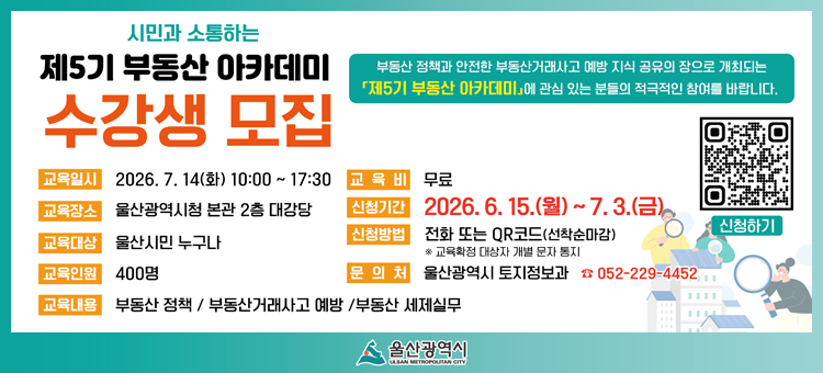 시민과 소통하는「제5기 부동산 아카데미」수강생 모집

&nbsp;○ 교육일시 : 2026. 7. 14.(화) 10:00 ~ 17:30&nbsp;
&nbsp;○ 교육장소 : 울산광역시청 본관 2층 대강당
&nbsp;○ 교육대상 : 울산시민 누구나
&nbsp;○ 교육인원 : 400명
&nbsp;○ 교육내용 : 부동산 정책, 부동산 거래사고 예방, 부동산 세제실무
&nbsp;○ 신청기간 : 2026. 6. 15.(월) ~ 7. 3.(금) &nbsp;
&nbsp;○ 신청방법 : 전화 또는 QR코드 신청(선착순 마감)&nbsp;
&nbsp;○ 문 의 처 : 시 토지정보과(☏ 229-4452)
