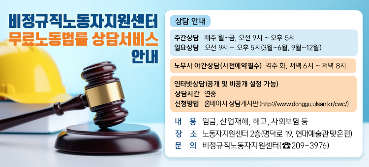 
비정규직노동자지원센터 무료노동법률 상담서비스 안내

○ 내 &nbsp; &nbsp;용: 임금, 산업재해, 해고, 사회보험 등
○ 주간상담: 매주 월~금, 오전 9시 ~ 오후 5시
○ 일요상담: 오전 9시 ~ 오후 5시(3월~6월, 9월~12월)
○ 노무사 야간상담(사전예약필수): 격주 화, 저녁 6시 ~ 저녁 8시
○ 인터넷상담(공개 및 비공개 설정 가능)
&nbsp; &nbsp; - 상담시간: 연중
&nbsp; &nbsp; - 신청방법: 홈페이지 상담게시판 (http://www.donggu.ulsan.kr/cwc/)
○ 장 &nbsp; &nbsp;소: 노동자지원센터 2층(명덕로 19, 현대예술관 맞은편)
○ 문 &nbsp; &nbsp;의: 비정규직노동자지원센터(☎209-3976)