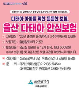 시민이 행복한 꿈의 도시 울산. 우리 아이의 갑작스러운 질병상태 울산광역시가 함께 준비합니다. 다태아 아이를 위한 든든한 보험, 울산 다태아 안심보험 배너. 지원대상: '26년 출생한 울산광역시 거주(주민등록) 다태아. 보장기간: 출생일로부터 2년간. 보장내용: 응급실 내원비 등 13개 항목, 최대 500만원 (※ 세부 보장내용 및 지급조건은 보험 약관을 확인하시기 바랍니다). 신청기한: 진료일로부터 3년 (※ 보장기간 내 진료비 발생분). 문의: 메리츠화재보험(02-2135-9454) - 의료비 청구 문의(울산 다태아 안심보험). 울산광역시 (저출생대응과).