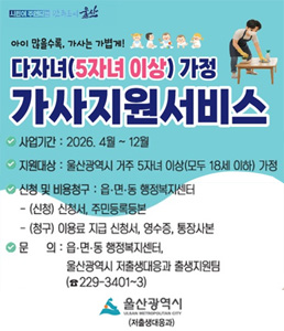 시민이 행복한 꿈의 도시 울산. 아이 많을수록, 가사는 가볍게! 다자녀(5자녀 이상) 가정 가사지원서비스 배너. 사업기간: 2026. 4월 ~ 12월. 지원대상: 울산광역시 거주 5자녀 이상(모두 18세 이하) 가정. 신청 및 비용청구: 읍&middot;면&middot;동 행정복지센터 [(신청) 신청서, 주민등록등본 / (청구) 이용료 지급 신청서, 영수증, 통장사본]. 문의: 읍&middot;면&middot;동 행정복지센터, 울산광역시 저출생대응과 출생지원팀 052-229-3401~3. 울산광역시 (저출생대응과).<br />
&nbsp;