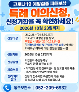 코로나19 예방접종 피해보상 특례 이의신청, 신청기한을 꼭 확인하세요! 2026년 10월 23일까지. 신청대상: '21.2.26. ~ '24.6.30.까지 코로나19 예방접종을 받고, 특별법 시행일('25.10.23.) 이전 「감염병의 예방 및 관리에 관한 법률」에 따라 피해보상 여부에 대한 결정은 받은 사람. 신청기한: 2026년 10월 23일까지. 신청방법: 피접종자 주민등록상 주소지 관할 보건소 방문. 제출서류: - 이의신청서 및 진료확인서 등 필요한 서류 제출, - 추가 자료가 있다면 함께 제출. 심리 처리 절차: 신청이 접수되면 특별법에 따른 기준 및 절차에 따라 다시 심의합니다. 동구보건소 | 052-209-6932<br />
&nbsp;